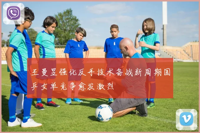 王曼昱强化反手技术备战新周期国乒女单竞争愈发激烈